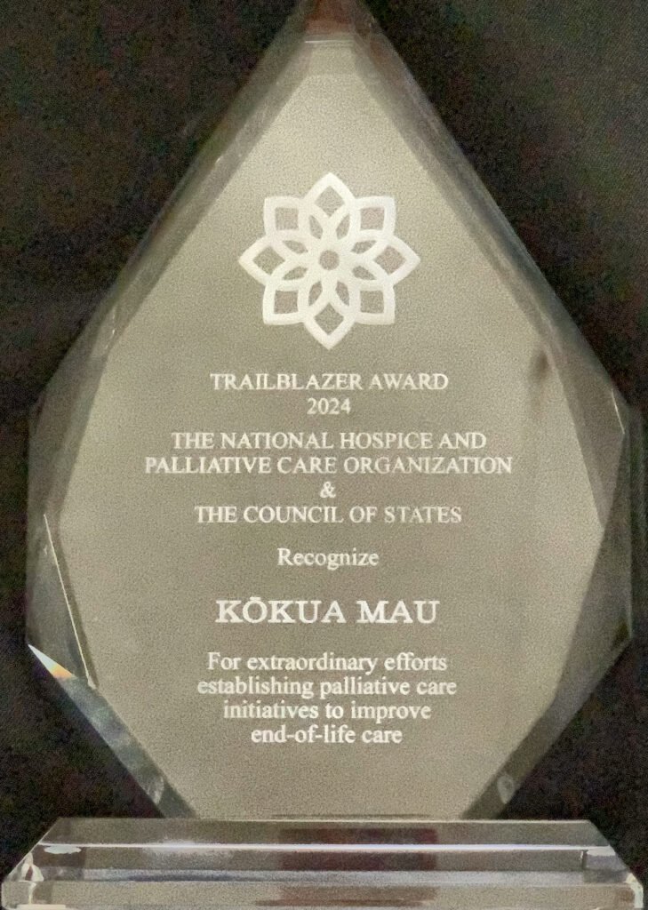 The National Hospice and Palliative Care Organization (NHPCO) and Council of States has awarded Kōkua Mau with the prestigious Trailblazer Award. This is the award made out of glass.